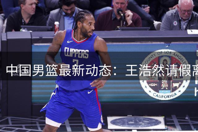 中国男篮最新动态：王浩然请假离队，曾凡博将赴海外疗伤