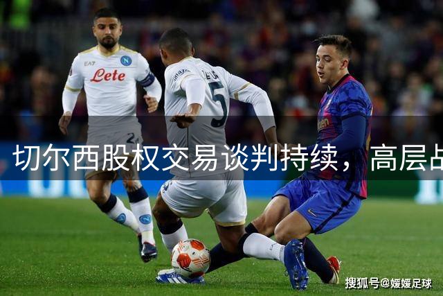 切尔西股权交易谈判持续，高层战略分歧凸显