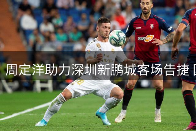 周定洋助力深圳新鹏城客场告捷 国足归化引关注