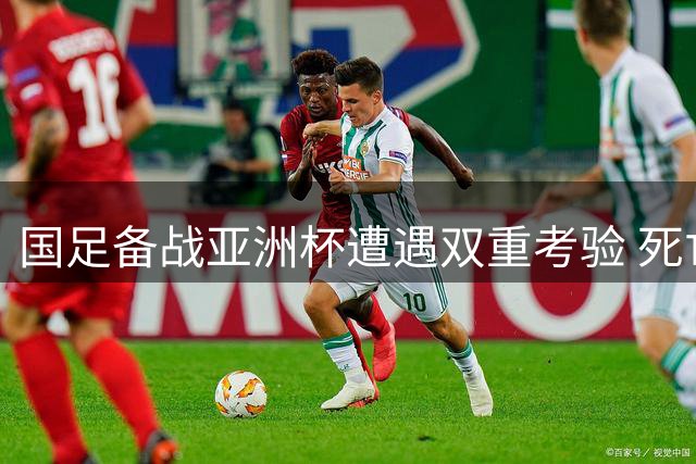 国足备战亚洲杯遭遇双重考验 死亡之组与强敌热身赛接踵而至