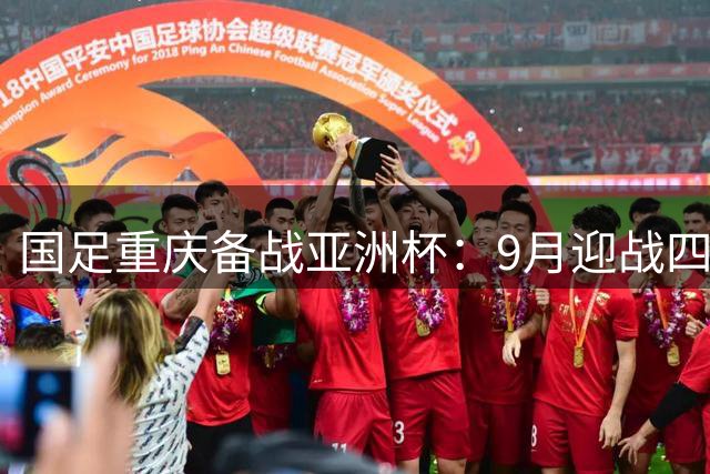 国足重庆备战亚洲杯：9月迎战四支亚洲劲旅