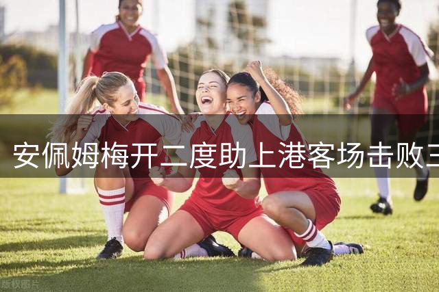 安佩姆梅开二度助上港客场击败三镇