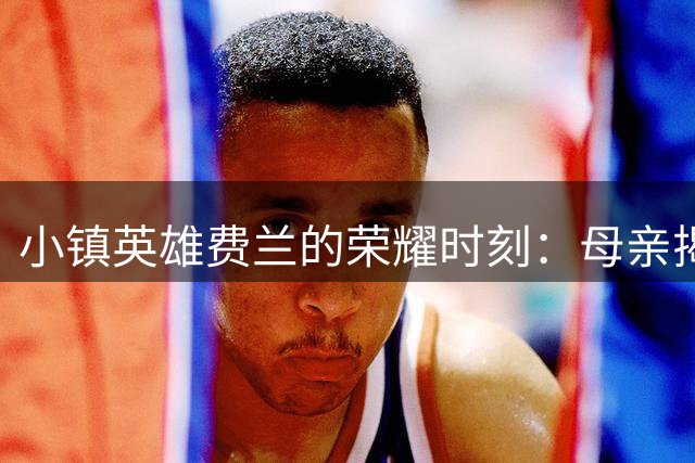 小镇英雄费兰的荣耀时刻：母亲揭秘世界杯制胜球背后的坚守与期待