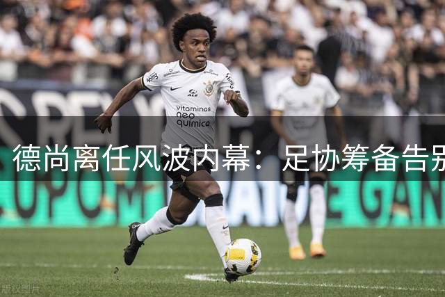 德尚离任风波内幕：足协筹备告别仪式遭冷遇 双方矛盾积怨已久