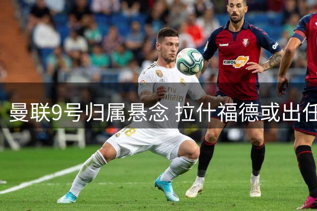 曼联9号归属悬念 拉什福德或出任替补中锋