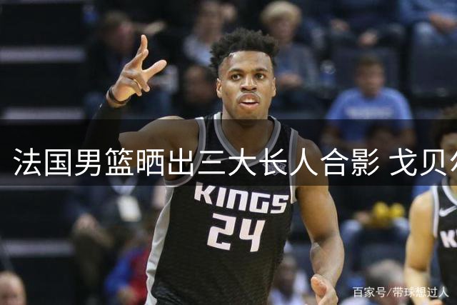法国男篮晒出三大长人合影 戈贝尔文班亚马领衔内线组合