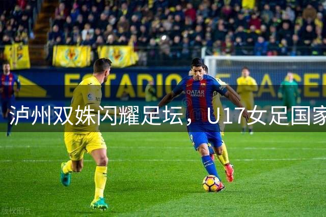 泸州双姝闪耀足坛，U17女足国家集训再添新星