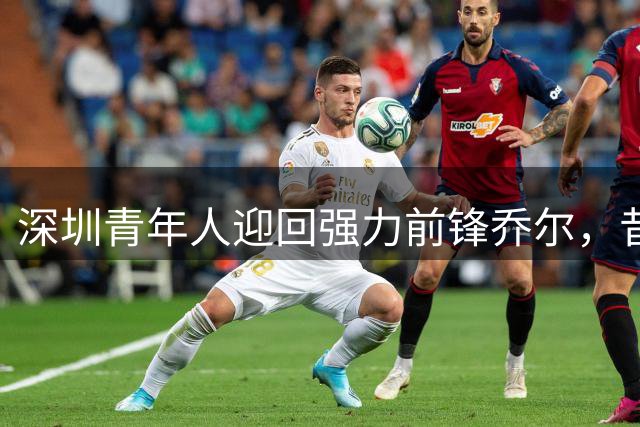 深圳青年人迎回强力前锋乔尔，昔日中甲大杀器再披战袍