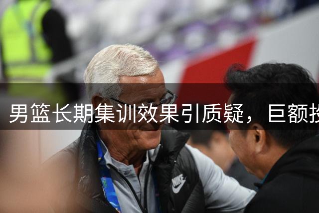 男篮长期集训效果引质疑，巨额投入未见回报