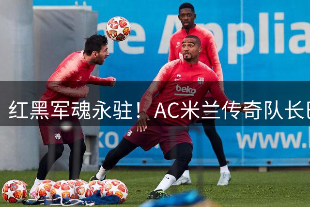 红黑军魂永驻！AC米兰传奇队长巴雷西逝世引发足坛集体缅怀
