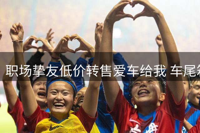 职场挚友低价转售爱车给我 车尾箱的发现令我震惊
