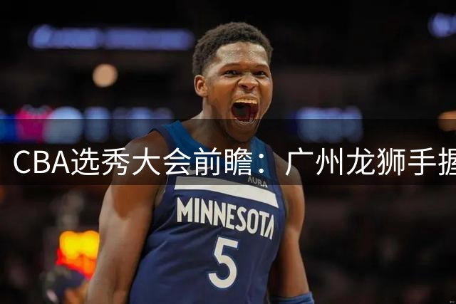CBA选秀大会前瞻：广州龙狮手握状元签锁定神秘新星